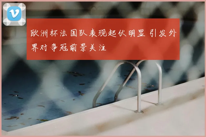 欧洲杯法国队表现起伏明显 引发外界对争冠前景关注