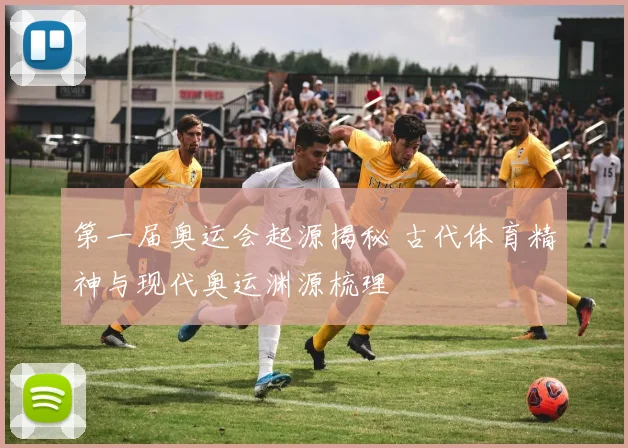第一届奥运会起源揭秘 古代体育精神与现代奥运渊源梳理