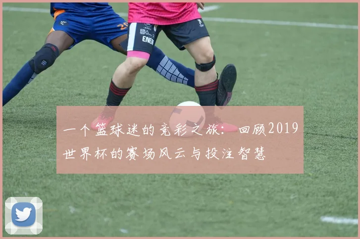 一个篮球迷的竞彩之旅:回顾2019世界杯的赛场风云与投注智慧