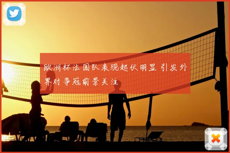欧洲杯法国队表现起伏明显 引发外界对争冠前景关注