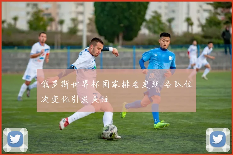 俄罗斯世界杯国家排名更新 各队位次变化引发关注