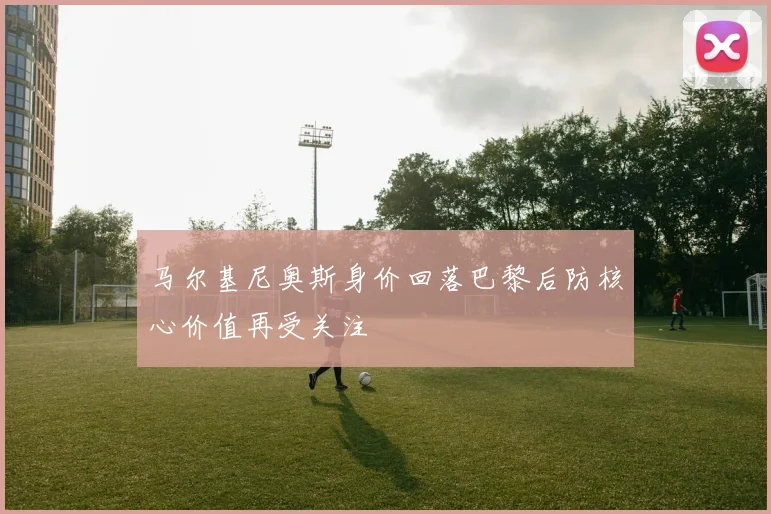 马尔基尼奥斯身价回落巴黎后防核心价值再受关注