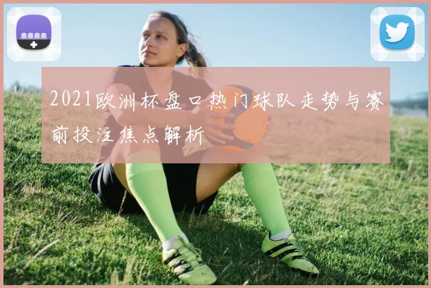 2021欧洲杯盘口热门球队走势与赛前投注焦点解析