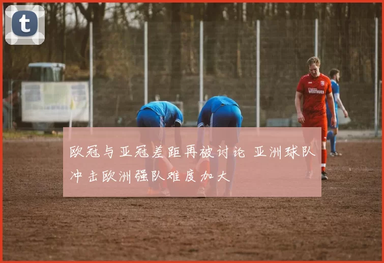 欧冠与亚冠差距再被讨论 亚洲球队冲击欧洲强队难度加大