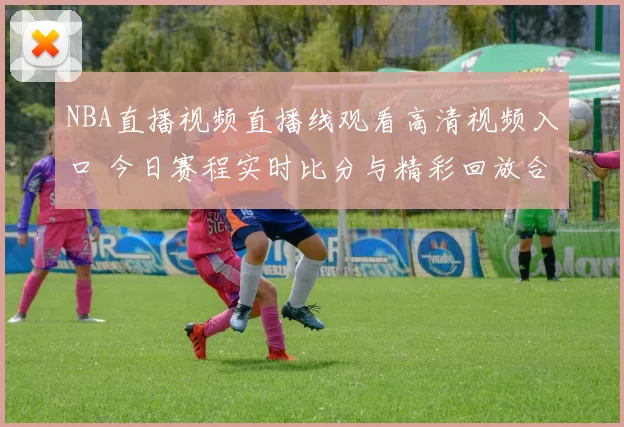 NBA直播视频直播线观看高清视频入口 今日赛程实时比分与精彩回放合集