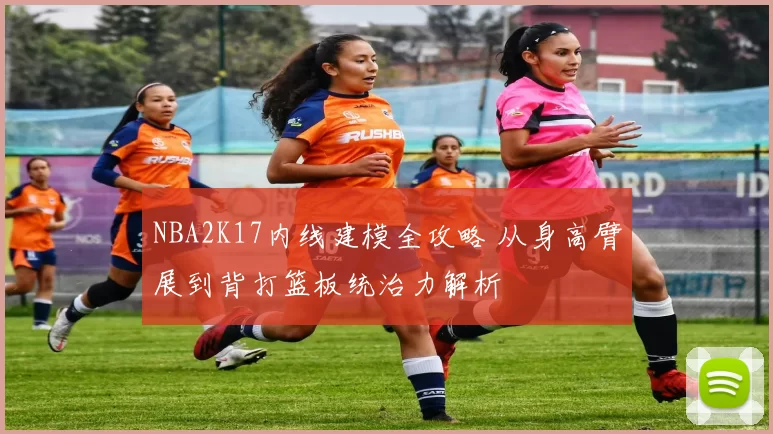 NBA2K17内线建模全攻略 从身高臂展到背打篮板统治力解析