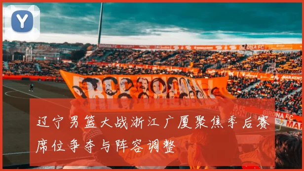 辽宁男篮大战浙江广厦聚焦季后赛席位争夺与阵容调整